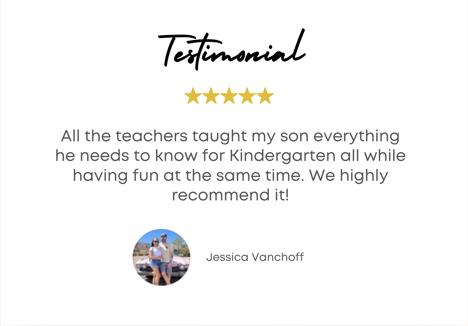 Testimonial - All the teachers taught my son everything he needs to know for Kindergarten ll while having fun at the same time. We highly recommend it! - Jessica Vancoff