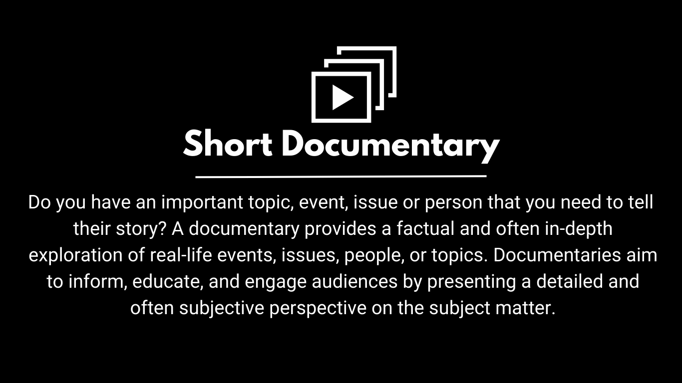 Do you have an important topic, event, issue or person that you need to tell  their story? A documentary provides a factual and often in-depth exploration of real-life events, issues, people, or topics. Documentaries aim to inform, educate, and engage audiences by presenting a detailed and often subjective perspective on the subject matter.