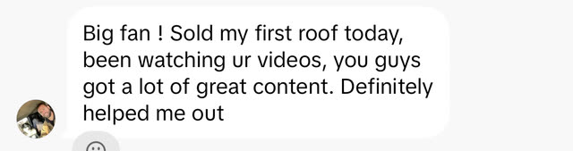 Inbound message: Big fan, sold my first roof today, been watching your videos, you guys got a lot of great content, definitely helped me out