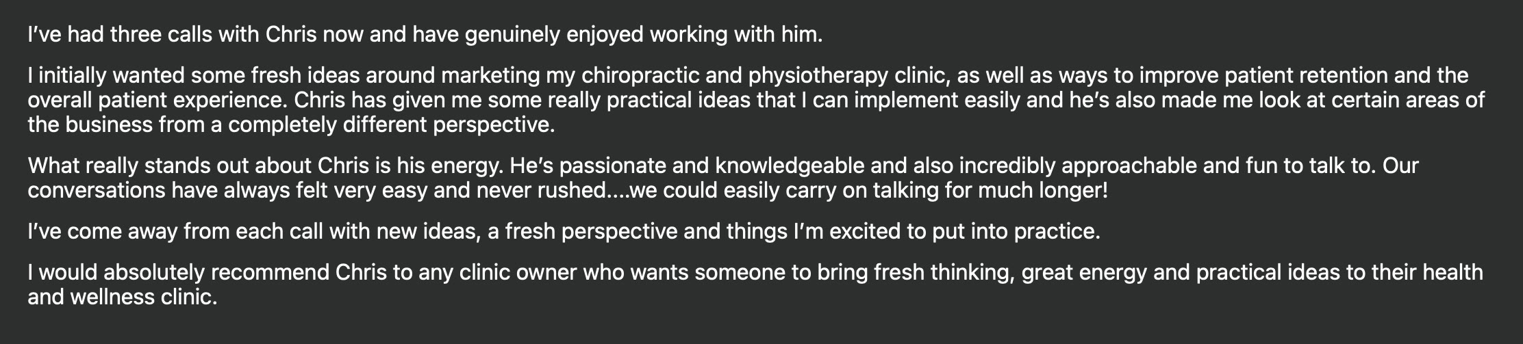 I've had three calls with Chris now and have genuinely enjoyed working with him. I initially wanted some fresh ideas around marketing my chiropractic and physiotherapy clinic, as well as ways to improve patient retention and the overall patient experience. Chris has given me some really practical ideas that I can implement easily and he's also made me look at certain areas of the business from a completely different perspective. What really stands out about Chris is his energy. He's passionate and knowledgeable and also incredibly approachable and fun to talk to. Our conversations have always felt very easy and never rushed....we could easily carry on talking for much longer! I've come away from each call with new ideas, a fresh perspective and things I'm excited to put into practice. I would absolutely recommend Chris to any clinic owner who wants someone to bring fresh thinking, great energy and practical ideas to their health and wellness clinic.