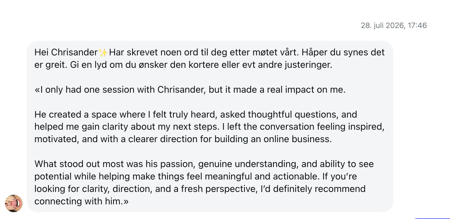 I only had one session with Chrisander, but it made a real impact on me. He created a space where I felt truly heard, asked thoughtful questions, and helped me gain clarity about my next steps. I left the conversation feeling inspired, motivated, and with a clearer direction for building an online business. What stood out most was his passion, genuine understanding, and ability to see potential while helping make things feel meaningful and actionable. If you're looking for clarity, direction, and a fresh perspective, I'd definitely recommend connecting with him.