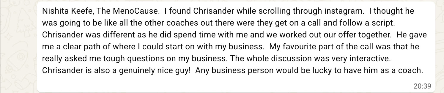 I found Chrisander while scrolling through instagram. I thought he was going to be like all the other coaches out there were they get on a call and follow a script. Chrisander was different as he did spend time with me and we worked out our offer together. He gave me a clear path of where I could start on with my business. My favourite part of the call was that he really asked me tough questions on my business. The whole discussion was very interactive. Chrisander is also a genuinely nice guy! Any business person would be lucky to have him as a coach.