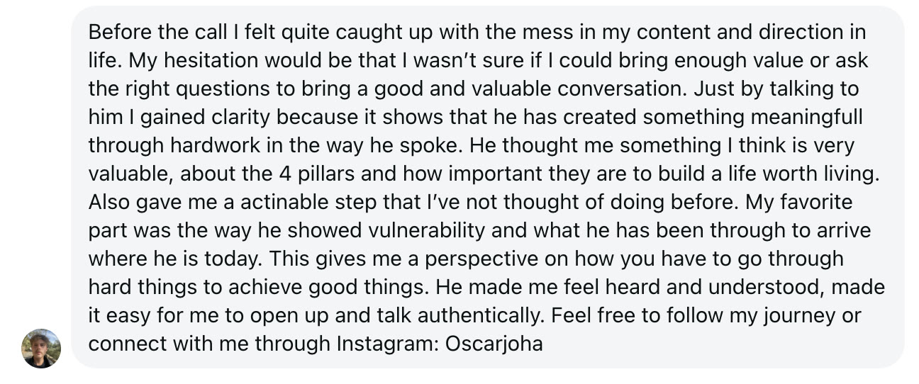 Before the call I felt quite caught up with the mess in my content and direction in life. My hesitation would be that I wasn't sure if I could bring enough value or ask the right questions to bring a good and valuable conversation. Just by talking to him I gained clarity because it shows that he has created something meaningfull through hardwork in the way he spoke. He thought me something I think is very valuable, about the 4 pillars and how important they are to build a life worth living. Also gave me a actinable step that I've not thought of doing before. My favorite part was the way he showed vulnerability and what he has been through to arrive where he is today. This gives me a perspective on how you have to go through hard things to achieve good things. He made me feel heard and understood, made it easy for me to open up and talk authentically. Feel free to follow my journey or connect with me through Instagram: Oscarjoha