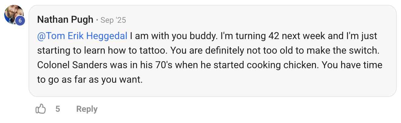 I&rsquo;m turning 42 next week and I&rsquo;m just starting to learn how to tattoo&hellip; Colonel Sanders was in his 70&rsquo;s when he started cooking chicken.