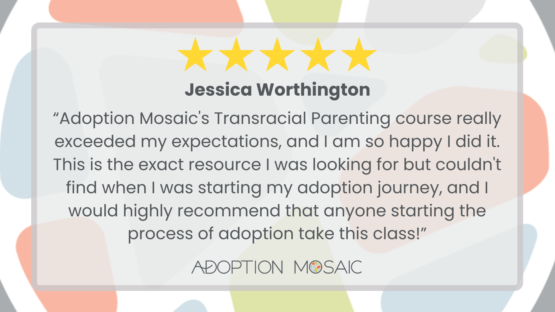Graphic with faded Adoption Mosaic brand tiles as the background with a review by Mary Grace McGrath reading: “I met with Astrid to discuss the importance of adoptees leading the conversation on adoption. It was incredible to meet with someone whose passions align with my own. I am designing a study for school to give voice to the experiences of adoptees, and Astrid provided a variety of resources to help me achieve my goal. I also learned of adoptee initiatives run by Adoption Mosaic, so I am excited to continue exploring my identity as an adoptee in these ways. Thank you!! I highly recommend Adoption Mosaic!!”