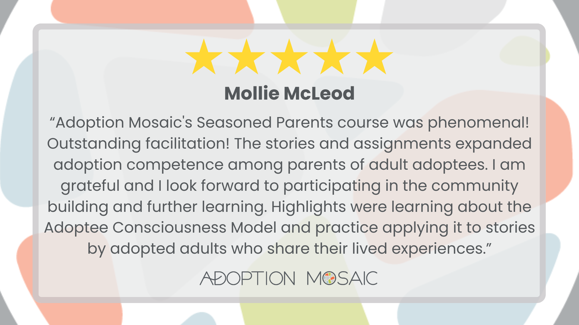 Graphic with faded Adoption Mosaic brand tiles as the background with a review by Jessica Worthington reading: “Adoption Mosaic's Transracial Parenting course really exceeded my expectations, and I am so happy I did it. This is the exact resource I was looking for but couldn't find when I was starting my adoption journey, and I would highly recommend that anyone starting the process of adoption take this class!”  