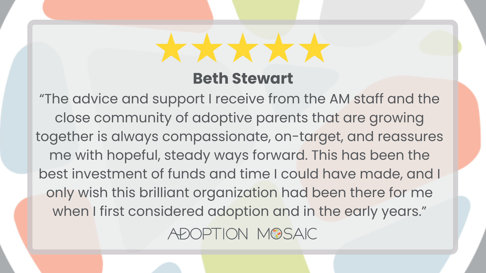 Graphic with faded Adoption Mosaic brand tiles as the background with a review by Beth Stewart reading: “The advice and support I receive from the AM staff and the close community of adoptive parents that are growing together is always compassionate, on-target, and reassures me with hopeful, steady ways forward. This has been the best investment of funds and time I could have made, and I only wish this brilliant organization had been there for me when I first considered adoption and in the early years.”