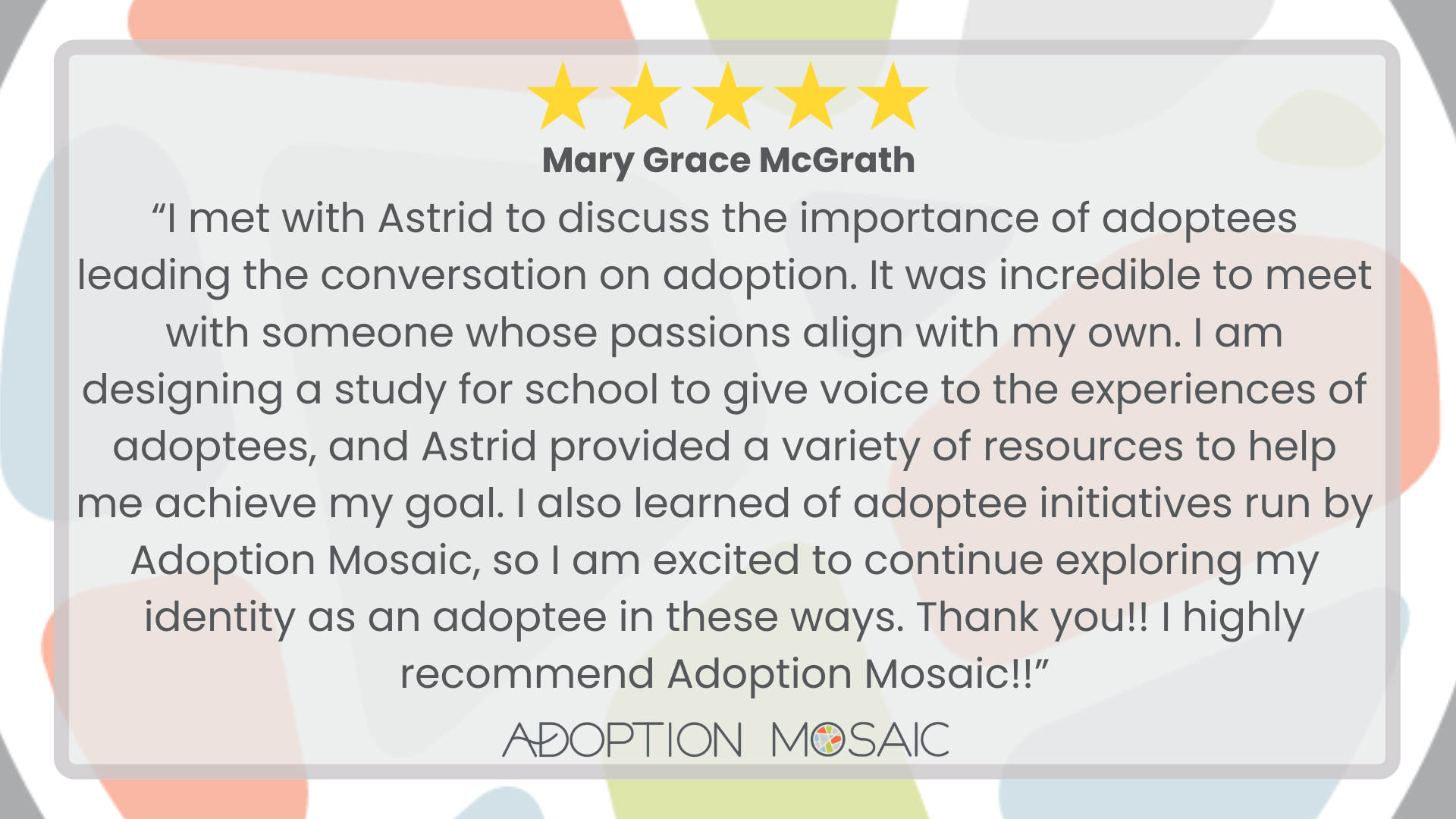 Graphic with faded Adoption Mosaic brand tiles as the background with a review by Mary Grace McGrath reading: “I met with Astrid to discuss the importance of adoptees leading the conversation on adoption. It was incredible to meet with someone whose passions align with my own. I am designing a study for school to give voice to the experiences of adoptees, and Astrid provided a variety of resources to help me achieve my goal. I also learned of adoptee initiatives run by Adoption Mosaic, so I am excited to continue exploring my identity as an adoptee in these ways. Thank you!! I highly recommend Adoption Mosaic!!”