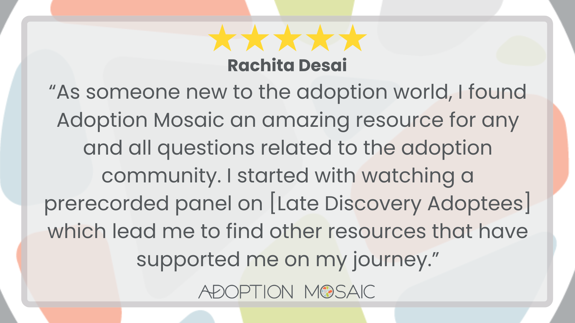 Graphic with faded Adoption Mosaic brand tiles as the background with a review by Mary Grace McGrath reading: “I met with Astrid to discuss the importance of adoptees leading the conversation on adoption. It was incredible to meet with someone whose passions align with my own. I am designing a study for school to give voice to the experiences of adoptees, and Astrid provided a variety of resources to help me achieve my goal. I also learned of adoptee initiatives run by Adoption Mosaic, so I am excited to continue exploring my identity as an adoptee in these ways. Thank you!! I highly recommend Adoption Mosaic!!”