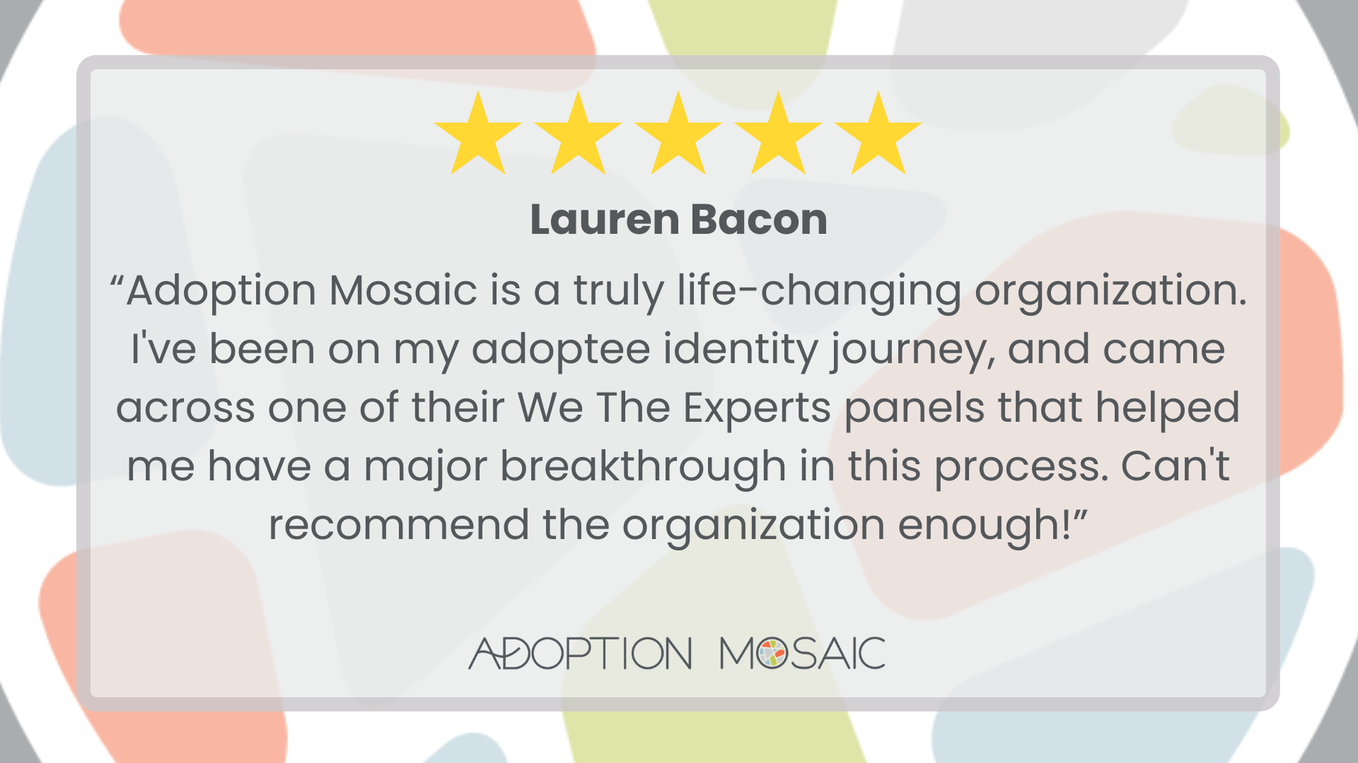 Graphic with faded Adoption Mosaic brand tiles as the background with a review by Mary Grace McGrath reading: “I met with Astrid to discuss the importance of adoptees leading the conversation on adoption. It was incredible to meet with someone whose passions align with my own. I am designing a study for school to give voice to the experiences of adoptees, and Astrid provided a variety of resources to help me achieve my goal. I also learned of adoptee initiatives run by Adoption Mosaic, so I am excited to continue exploring my identity as an adoptee in these ways. Thank you!! I highly recommend Adoption Mosaic!!”