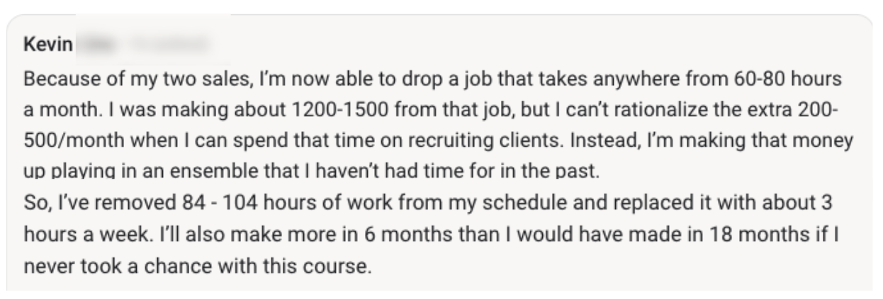 Screenshot of Kevin's post: Because of my two sales, I'm now able to drop a job that takes anywhere from 60-80 hours a month. I was making about 1200-1500 from that job, but I can't rationalize the extra 200-500/month when I can spend that time on recruiting clients. Instead, I'm making that money up playing in an ensemble that I haven't had time for in the past. So, I've removed 84-104 hours of work from my schedule and replaced it with about 3 hours a week. I'll also make more in 6 months than I would have made in 18 months if I never took a chance with this course.