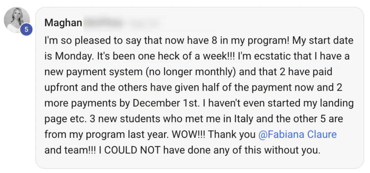 Screenshot of Maghan M.'s post: I'm so pleased to say that now have 8 in my program! My start date is Monday. It's been one heck of a week! I'm ecstatic that I have a new payment system (no longer monthly) and that 2 have paid upfront and the others have given half of the payment now and 2 more payments by December 1st. I haven't even started my landing page etc. 3 new students who met me in Italy and the other 5 are from my program last year. WOW! Thank you Fabiana Claure and team! I COULD NOT have done any of this without you.