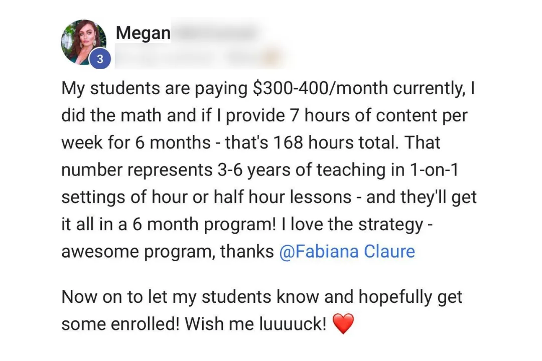 Screenshot of Megan M.'s post: My students are paying $300-400/month currently. I did the math and if I provide 7 hours of content per week for 6 months, that's 168 hours total. That number represents 3-6 years of teaching in 1-on-1 settings of hour or half hour lessons, and they'll get it all in a 6 month program! I love the strategy, awesome program, thanks Fabiana Claure. Now on to let my students know and hopefully get some enrolled! Wish me luck!