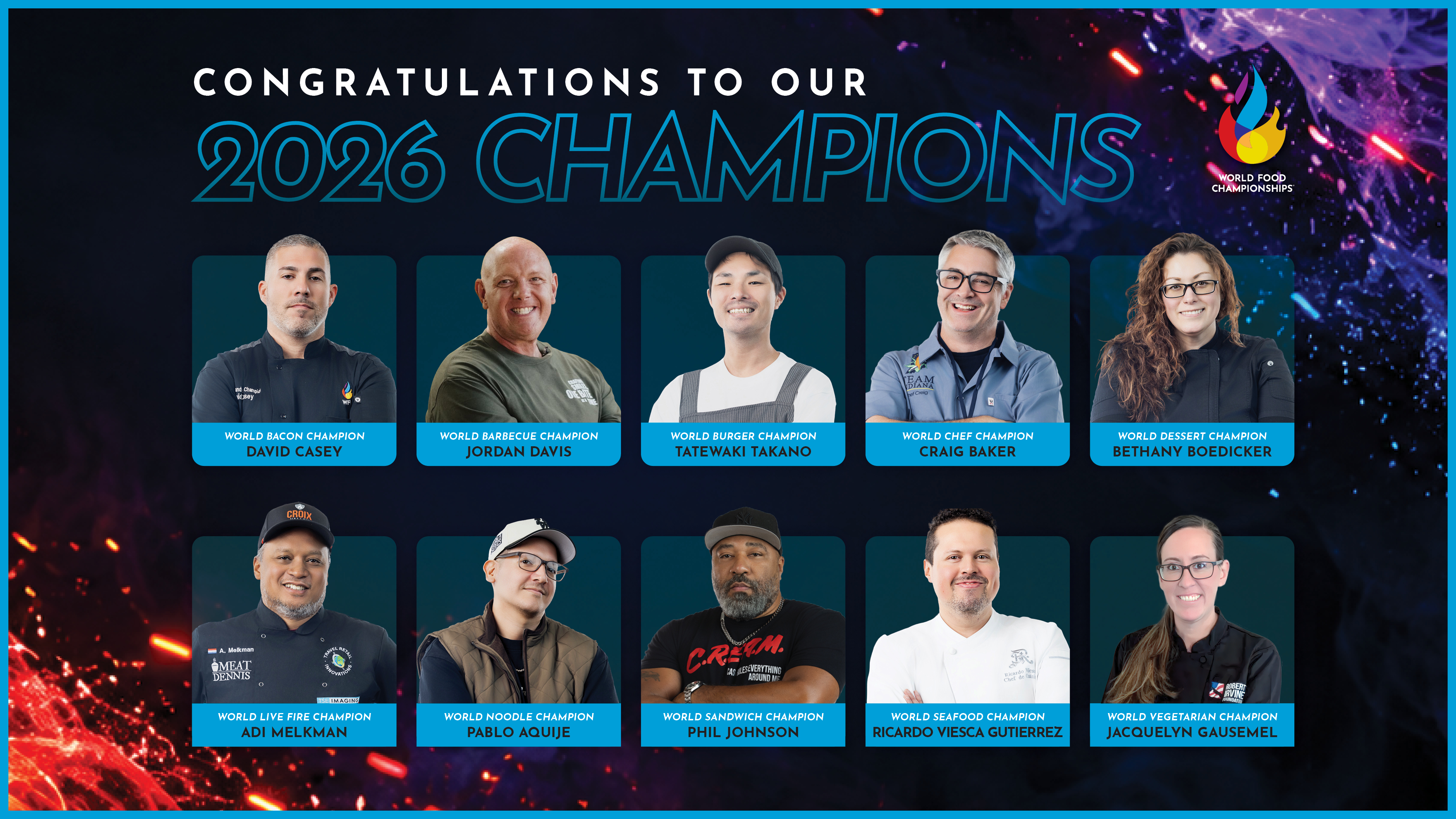 Congratulations to our 2026 Champions: David Casey, World Bacon Champion; Jordan Davis, World Barbecue Champion; Tatewaki Takano, World Burger Champion; Craig Baker, World Chef Champion; Bethany Boedicker, World Dessert Champion; Adi Melkman, World Live Fire Champion; Pablo Aquije, World Noodle Champion; Phil Johnson, World Sandwich Champion; Ricardo Viesca Gutierrez, World Seafood Champion; Jacquelyn Gausemel, World Vegetarian Champion