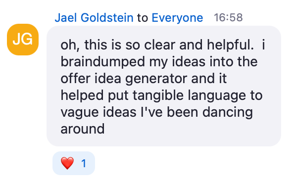 Zoom chat message from Jael Goldstein: oh, this is so clear and helpful. I braindumped my ideas into the offer idea generator and it helped put tangible language to vague ideas I've been dancing around
