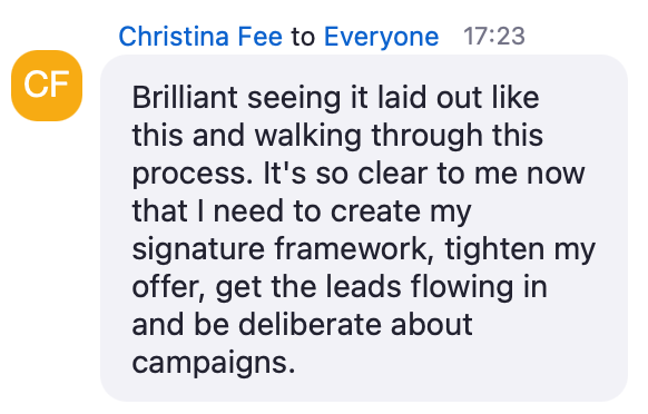 Zoom chat message from Christina Fee: Brilliant seeing it laid out like this and walking through this process. It's so clear to me now that I need to create my signature framework, tighten my offer, get the leads flowing in and be deliberate about campaigns