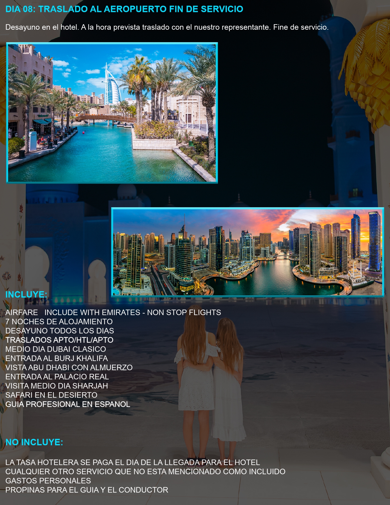 DIA 08: TRASLADO AL AEROPUERTO – FIN DE SERVICIO Desayuno en el hotel y traslado al aeropuerto con nuestro representante.  INCLUYE: ✔ Vuelo con Emirates – Non Stop Flights ✔ 7 noches de alojamiento ✔ Desayuno diario ✔ Traslados aeropuerto/hotel/aeropuerto ✔ Excursión Dubái clásico con Burj Khalifa ✔ Visita a Abu Dhabi con almuerzo y entrada al Palacio Real ✔ Safari en el desierto con cena ✔ Visita a Sharjah ✔ Guía profesional en español  NO INCLUYE: ✖ Tasa hotelera (se paga en destino) ✖ Gastos personales y propinas ✖ Cualquier otro servicio no mencionado