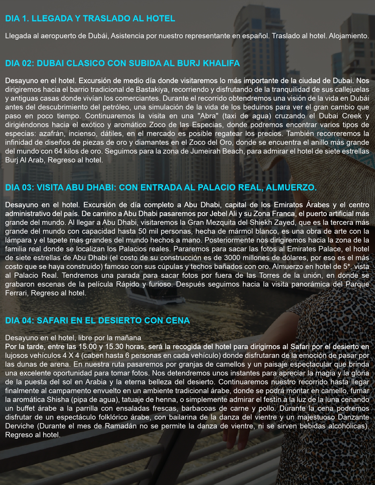 DIA 1. LLEGADA Y TRASLADO AL HOTEL Llegada al aeropuerto de Dubái, asistencia por nuestro representante en español. Traslado al hotel. Alojamiento.  DIA 02: DUBAI CLÁSICO CON SUBIDA AL BURJ KHALIFA Desayuno en el hotel. Excursión de medio día donde visitaremos lo más importante de la ciudad de Dubái. Nos dirigiremos hacia el barrio tradicional de Bastakiya, recorriendo sus callejuelas y antiguas casas de comerciantes. Cruzaremos el Dubai Creek en una "Abra" (taxi de agua) y visitaremos el Zoco de las Especias y el Zoco del Oro. Luego, pasaremos por la zona de Jumeirah Beach para admirar el Burj Al Arab. Regreso al hotel.  DIA 03: VISITA A ABU DHABI CON ENTRADA AL PALACIO REAL Y ALMUERZO Desayuno en el hotel. Excursión de día completo a Abu Dhabi, la capital de los Emiratos Árabes. Pasaremos por Jebel Ali, el puerto artificial más grande del mundo. Visitaremos la Gran Mezquita del Sheikh Zayed, una de las más grandes del mundo. Luego, parada en el Emirates Palace para tomar fotos. Almuerzo en un hotel de 5 estrellas con vista al Palacio Real. Posteriormente, visita panorámica del Parque Ferrari. Regreso al hotel.  DIA 04: SAFARI EN EL DESIERTO CON CENA Desayuno en el hotel. Mañana libre. Por la tarde, salida en vehículos 4x4 hacia el desierto para disfrutar de las dunas. Pasaremos por granjas de camellos y paisajes espectaculares. En el campamento beduino, se podrá montar en camello, fumar Shisha, hacerse un tatuaje de henna y disfrutar de una cena buffet árabe con espectáculo de danza del vientre y Danzante Derviche. Regreso al hotel.