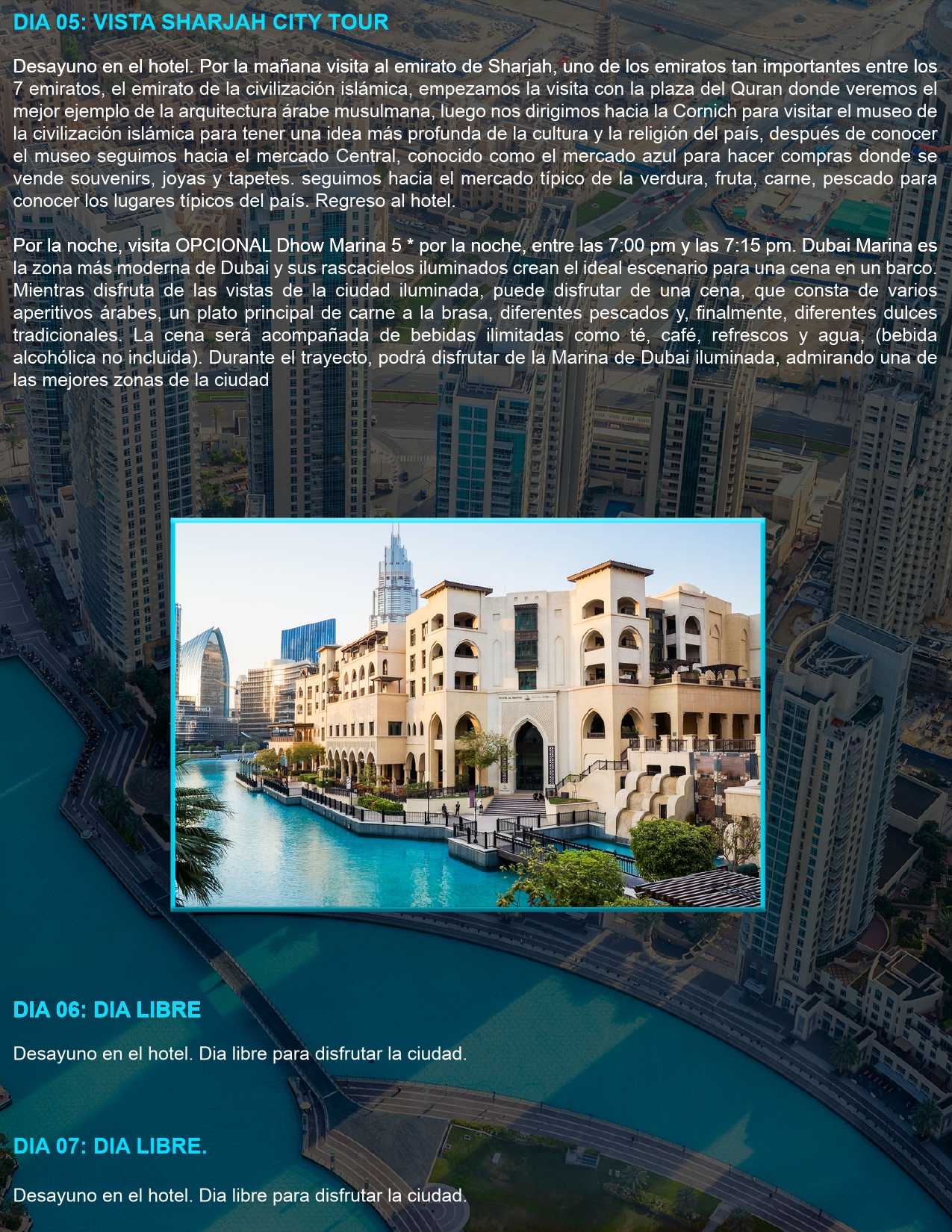 DIA 05: VISITA A SHARJAH CITY TOUR Desayuno en el hotel. Por la mañana, visita al emirato de Sharjah, conocido como el emirato de la civilización islámica. Visitaremos la Plaza del Corán, el Museo de la Civilización Islámica, el Mercado Azul y el mercado de frutas y verduras. Regreso al hotel. (OPCIONAL): Cena en un Dhow Marina 5 estrellas con vistas panorámicas de Dubai Marina.  DIA 06 Y 07: DÍAS LIBRES Desayuno en el hotel. Días libres para disfrutar de la ciudad a su propio ritmo.