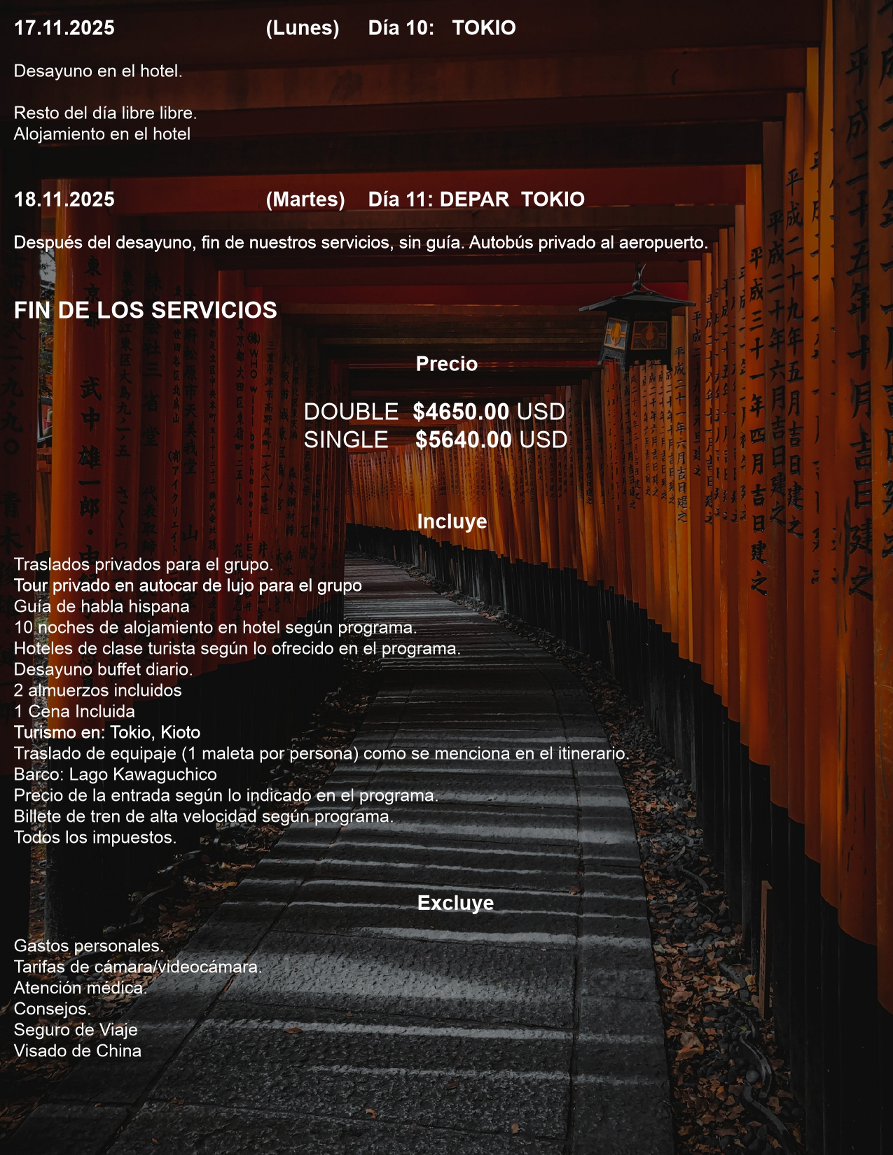 Día 10: TOKIO  17.11.2025 (Lunes)  Desayuno en el hotel.  Resto del día libre libre. Alojamiento en el hotel  Día 11: DEPAR TOKIO  18.11.2025(Martes)  Después del desayuno, fin de nuestros servicios, sin guía. Autobús privado al aeropuerto.  FIN DE LOS SERVICIOS  Precio DOUBLE $4650.00 USD SINGLE $5640.00 USD  Incluye Traslados privados para el grupo. Tour privado en autocar de lujo para el grupo Guía de habla hispana 10 noches de alojamiento en hotel según programa. Hoteles de clase turista según lo ofrecido en el programa. Desayuno buffet diario. 2 almuerzos incluidos 1 Cena Incluida Turismo en: Tokio, Kioto Traslado de equipaje (1 maleta por persona) como se menciona en el itinerario. Barco: Lago Kawaguchico Precio de la entrada según lo indicado en el programa. Billete de tren de alta velocidad según programa. Todos los impuestos. Excluye Gastos personales. Tarifas de cámara/videocámara. Atención médica. Consejos. Seguro de Viaje Visado de China