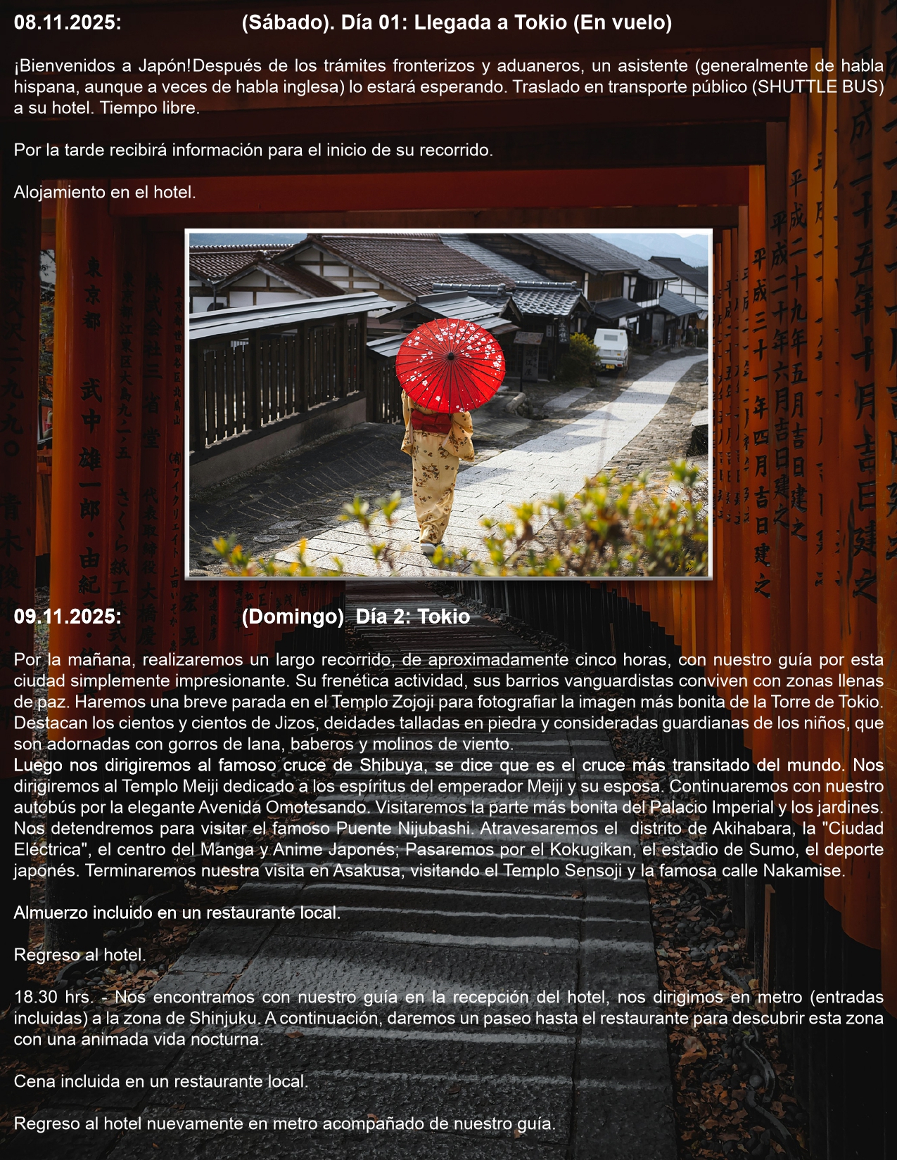 Día 01: Llegada a Tokio (En vuelo) 08.11.2025: (Sábado).  ¡Bienvenidos a Japón! Después de los trámites fronterizos y aduaneros, un asistente (generalmente de habla hispana, aunque a veces de habla inglesa) lo estará esperando. Traslado en transporte público (SHUTTLE BUS) a su hotel. Tiempo libre.   Por la tarde recibirá información para el inicio de su recorrido.  Alojamiento en el hotel  Día 2: Tokio  09.11.2025: (Domingo) Por la mañana, realizaremos un largo recorrido, de aproximadamente cinco horas, con nuestro guía por esta ciudad simplemente impresionante. Su frenética actividad, sus barrios vanguardistas conviven con zonas llenas de paz. Haremos una breve parada en el Templo Zojoji para fotografiar la imagen más bonita de la Torre de Tokio. Destacan los cientos y cientos de Jizos, deidades talladas en piedra y consideradas guardianas de los niños, que son adornadas con gorros de lana, baberos y molinos de viento. Luego nos dirigiremos al famoso cruce de Shibuya, se dice que es el cruce más transitado del mundo. Nos dirigiremos al Templo Meiji dedicado a los espíritus del emperador Meiji y su esposa. Continuaremos con nuestro autobús por la elegante Avenida Omotesando. Visitaremos la parte más bonita del Palacio Imperial y los jardines. Nos detendremos para visitar el famoso Puente Nijubashi. Atravesaremos el distrito de Akihabara, la "Ciudad Eléctrica", el centro del Manga y Anime Japonés; Pasaremos por el Kokugikan, el estadio de Sumo, el deporte japonés. Terminaremos nuestra visita en Asakusa, visitando el Templo Sensoji y la famosa calle Nakamise.  Almuerzo incluido en un restaurante local.  Regreso al hotel.  18.30 hrs. - Nos encontramos con nuestro guía en la recepción del hotel, nos dirigimos en metro (entradas incluidas) a la zona de Shinjuku. A continuación, daremos un paseo hasta el restaurante para descubrir esta zona con una animada vida nocturna.  Cena incluida en un restaurante local.  Regreso al hotel nuevamente en metro acompañado de nuestro guía.