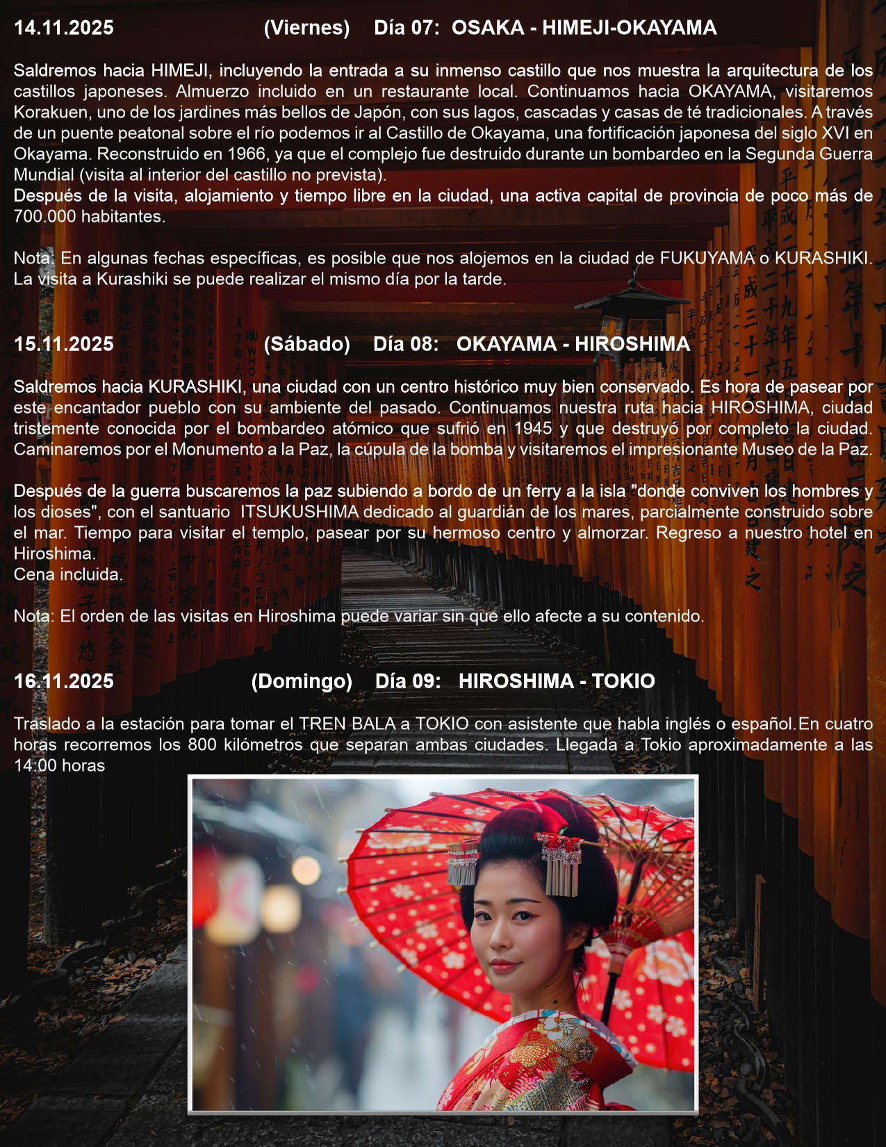 Día 07: OSAKA - HIMEJI-OKAYAMA  14.11.2025 (Viernes)  Saldremos hacia HIMEJI, incluyendo la entrada a su inmenso castillo que nos muestra la arquitectura de los castillos japoneses. Almuerzo incluido en un restaurante local. Continuamos hacia OKAYAMA, visitaremos Korakuen, uno de los jardines más bellos de Japón, con sus lagos, cascadas y casas de té tradicionales. A través de un puente peatonal sobre el río podemos ir al Castillo de Okayama, una fortificación japonesa del siglo XVI en Okayama. Reconstruido en 1966, ya que el complejo fue destruido durante un bombardeo en la Segunda Guerra Mundial (visita al interior del castillo no prevista). Después de la visita, alojamiento y tiempo libre en la ciudad, una activa capital de provincia de poco más de 700.000 habitantes.  Nota: En algunas fechas específicas, es posible que nos alojemos en la ciudad de FUKUYAMA o KURASHIKI. La visita a Kurashiki se puede realizar el mismo día por la tarde.   Día 08: OKAYAMA - HIROSHIMA  15.11.2025 (Sábado)  Saldremos hacia KURASHIKI, una ciudad con un centro histórico muy bien conservado. Es hora de pasear por este encantador pueblo con su ambiente del pasado. Continuamos nuestra ruta hacia HIROSHIMA, ciudad tristemente conocida por el bombardeo atómico que sufrió en 1945 y que destruyó por completo la ciudad. Caminaremos por el Monumento a la Paz, la cúpula de la bomba y visitaremos el impresionante Museo de la Paz.  Después de la guerra buscaremos la paz subiendo a bordo de un ferry a la isla "donde conviven los hombres y los dioses", con el santuario ITSUKUSHIMA dedicado al guardián de los mares, parcialmente construido sobre el mar. Tiempo para visitar el templo, pasear por su hermoso centro y almorzar. Regreso a nuestro hotel en Hiroshima. Cena incluida.  Nota: El orden de las visitas en Hiroshima puede variar sin que ello afecte a su contenido.  Día 09: HIROSHIMA - TOKIO  16.11.2025 (Domingo)  Traslado a la estación para tomar el TREN BALA a TOKIO con asistente que habla inglés o español. En cuatro horas recorremos los 800 kilómetros que separan ambas ciudades. Llegada a Tokio aproximadamente a las 14:00 horas