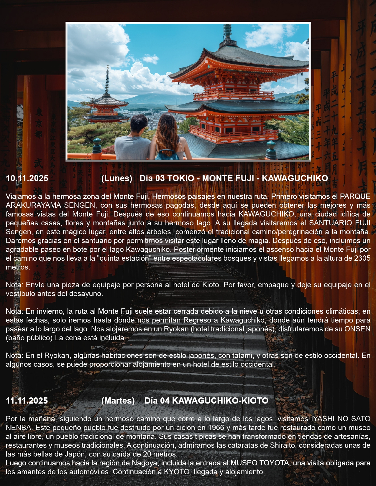 Día 03 TOKIO - MONTE FUJI - KAWAGUCHIKO 10.11.2025 (Lunes) Viajamos a la hermosa zona del Monte Fuji. Hermosos paisajes en nuestra ruta. Primero visitamos el PARQUE ARAKURAYAMA SENGEN, con sus hermosas pagodas, desde aquí se pueden obtener las mejores y más famosas vistas del Monte Fuji. Después de eso continuamos hacia KAWAGUCHIKO, una ciudad idílica de pequeñas casas, flores y montañas junto a su hermoso lago. A su llegada visitaremos el SANTUARIO FUJI Sengen, en este mágico lugar, entre altos árboles, comenzó el tradicional camino/peregrinación a la montaña. Daremos gracias en el santuario por permitirnos visitar este lugar lleno de magia. Después de eso, incluimos un agradable paseo en bote por el lago Kawaguchiko. Posteriormente iniciamos el ascenso hacia el Monte Fuji por el camino que nos lleva a la "quinta estación" entre espectaculares bosques y vistas llegamos a la altura de 2305 metros.  Nota: Envíe una pieza de equipaje por persona al hotel de Kioto. Por favor, empaque y deje su equipaje en el vestíbulo antes del desayuno.  Nota: En invierno, la ruta al Monte Fuji suele estar cerrada debido a la nieve u otras condiciones climáticas; en estas fechas, solo iremos hasta donde nos permitan Regreso a Kawaguchiko, donde aún tendrá tiempo para pasear a lo largo del lago. Nos alojaremos en un Ryokan (hotel tradicional japonés), disfrutaremos de su ONSEN (baño público). La cena está incluida.  Nota: En el Ryokan, algunas habitaciones son de estilo japonés, con tatami, y otras son de estilo occidental. En algunos casos, se puede proporcionar alojamiento en un hotel de estilo occidenta  Día 04 KAWAGUCHIKO-KIOTO 11.11.2025 (Martes Por la mañana, siguiendo un hermoso camino que corre a lo largo de los lagos, visitamos IYASHI NO SATO NENBA. Este pequeño pueblo fue destruido por un ciclón en 1966 y más tarde fue restaurado como un museo al aire libre, un pueblo tradicional de montaña. Sus casas típicas se han transformado en tiendas de artesanías, restaurantes y museos tradicionales. A continuación, admiramos las cataratas de Shiraito, consideradas unas de las más bellas de Japón, con su caída de 20 metros. Luego continuamos hacia la región de Nagoya, incluida la entrada al MUSEO TOYOTA, una visita obligada para los amantes de los automóviles. Continuación a KYOTO, llegada y alojamiento