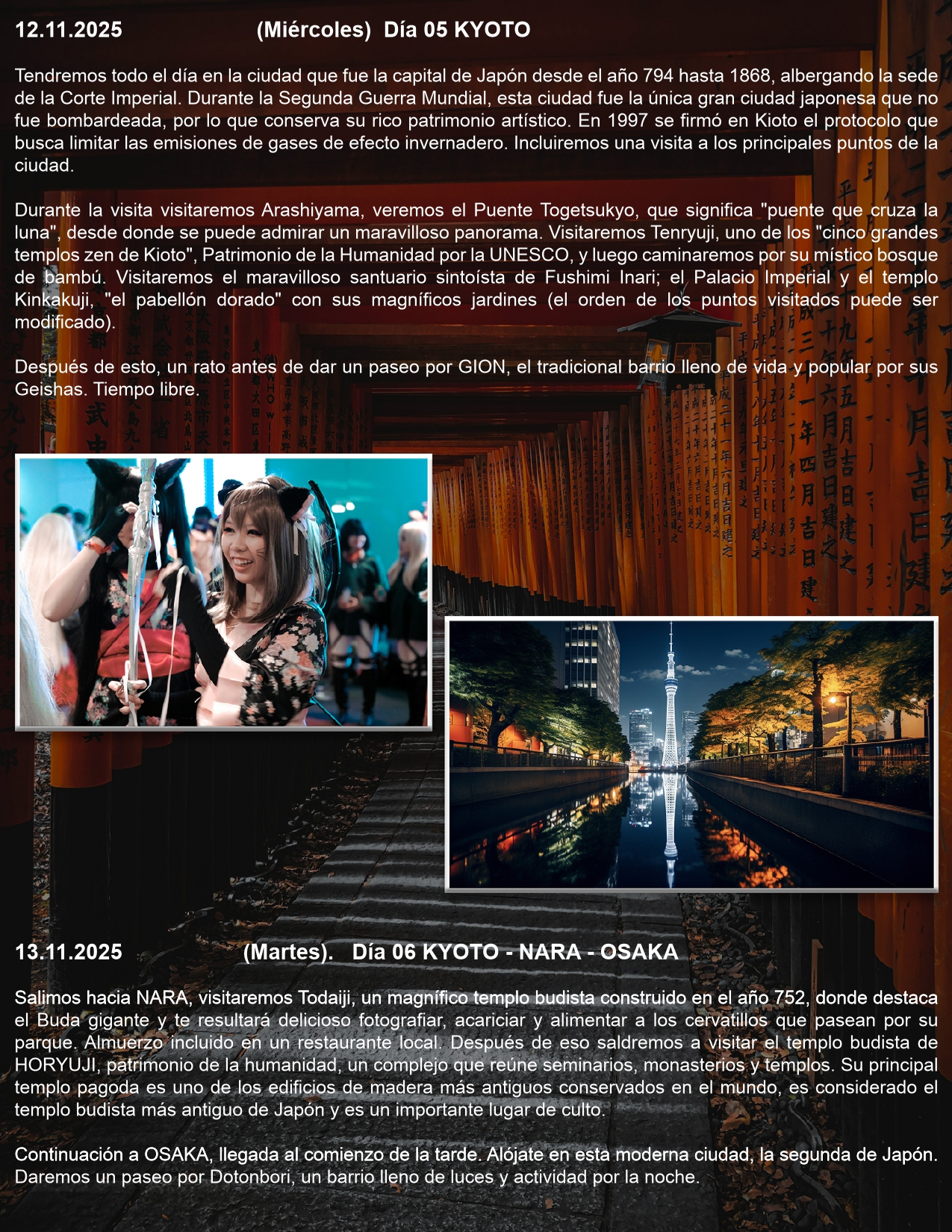 Día 05 KYOTO 12.11.2025 (Miércoles) Tendremos todo el día en la ciudad que fue la capital de Japón desde el año 794 hasta 1868, albergando la sede de la Corte Imperial. Durante la Segunda Guerra Mundial, esta ciudad fue la única gran ciudad japonesa que no fue bombardeada, por lo que conserva su rico patrimonio artístico. En 1997 se firmó en Kioto el protocolo que busca limitar las emisiones de gases de efecto invernadero. Incluiremos una visita a los principales puntos de la ciudad.  Durante la visita visitaremos Arashiyama, veremos el Puente Togetsukyo, que significa "puente que cruza la luna", desde donde se puede admirar un maravilloso panorama. Visitaremos Tenryuji, uno de los "cinco grandes templos zen de Kioto", Patrimonio de la Humanidad por la UNESCO, y luego caminaremos por su místico bosque de bambú. Visitaremos el maravilloso santuario sintoísta de Fushimi Inari; el Palacio Imperial y el templo Kinkakuji, "el pabellón dorado" con sus magníficos jardines (el orden de los puntos visitados puede ser modificado).  Después de esto, un rato antes de dar un paseo por GION, el tradicional barrio lleno de vida y popular por sus Geishas. Tiempo libre   Día 06 KYOTO - NARA - OSAKA 13.11.2025 (Martes).  Salimos hacia NARA, visitaremos Todaiji, un magnífico templo budista construido en el año 752, donde destaca el Buda gigante y te resultará delicioso fotografiar, acariciar y alimentar a los cervatillos que pasean por su parque. Almuerzo incluido en un restaurante local. Después de eso saldremos a visitar el templo budista de HORYUJI, patrimonio de la humanidad, un complejo que reúne seminarios, monasterios y templos. Su principal templo pagoda es uno de los edificios de madera más antiguos conservados en el mundo, es considerado el templo budista más antiguo de Japón y es un importante lugar de culto.  Continuación a OSAKA, llegada al comienzo de la tarde. Alójate en esta moderna ciudad, la segunda de Japón. Daremos un paseo por Dotonbori, un barrio lleno de luces y actividad por la noche.