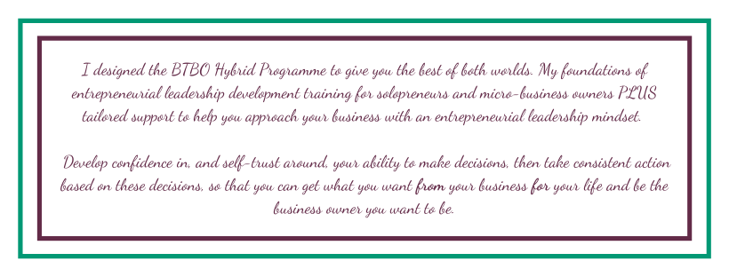 I designed the BTBO Hybrid Programme to give you the best of both worlds. My foundations of entrepreneurial leadership development training for solopreneurs and micro-business owners, plus tailored support to help you approach your business with an entrepreneurial leadership mindset. Develop confidence in, and self-trust around, your ability to make decisions, then take consistent action based on these decisions so that you can get what you want from your business for your life and be the business owner you want to be