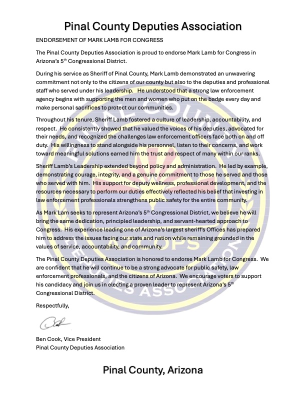 Official endorsement letter from the Pinal County Deputies Association endorsing Mark Lamb for U.S. Congress in Arizona's 5th Congressional District. Signed by Vice President Ben Cook, the letter praises Lamb's leadership as Pinal County Sheriff, his support for deputies and professional staff, commitment to accountability, deputy wellness, public safety, and his dedication to serving Arizona communities. The association states its confidence that Lamb will continue to be a strong advocate for law enforcement professionals and Arizona families in Congress. Official endorsement letter from the Pinal County Deputies Association endorsing Mark Lamb for U.S. Congress in Arizona's 5th Congressional District. Signed by Vice President Ben Cook, the letter praises Lamb's leadership as Pinal County Sheriff, his support for deputies and professional staff, commitment to accountability, deputy wellness, public safety, and his dedication to serving Arizona communities. The association states its confidence that Lamb will continue to be a strong advocate for law enforcement professionals and Arizona families in Congress.