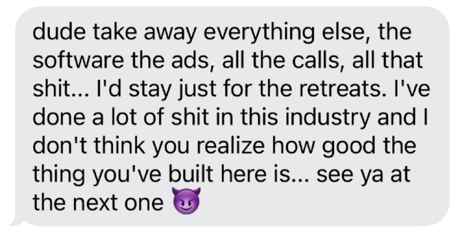 Text from a client: dude take away everything else, the software, the ads, all the calls... I'd stay just for the retreats. I've done a lot in this industry and I don't think you realize how good the thing you've built here is... see ya at the next one