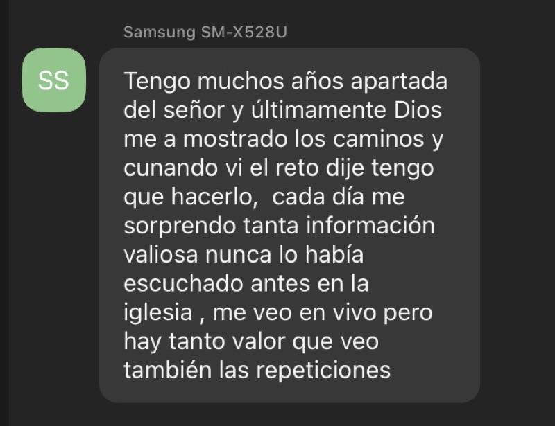 Testimonio de una participante: &laquo;Tengo muchos años apartada del señor y últimamente Dios me a mostrado los caminos y cuando vi el reto dije tengo que hacerlo, cada día me sorprendo tanta información valiosa nunca lo había escuchado antes en la iglesia, me veo en vivo pero hay tanto valor que veo también las repeticiones&raquo;