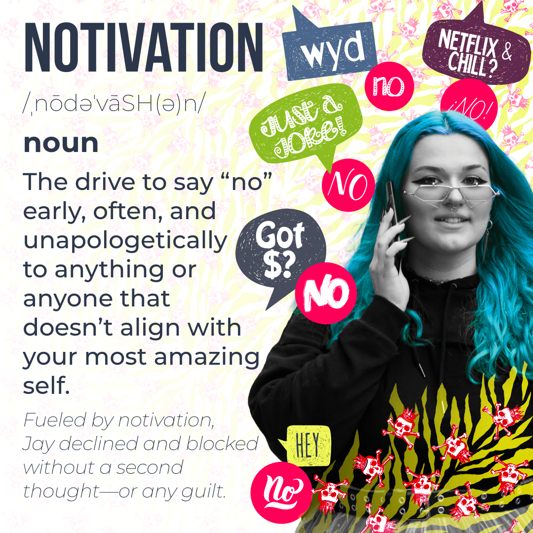 notivation
/ˌnōdəˈvāSH(ə)n/
noun The drive to say “no” early, often, and unapologetically to anything or anyone that doesn’t align with your most amazing self. notivation
/ˌnōdəˈvāSH(ə)n/
noun The drive to say “no” early, often, and unapologetically to anything or anyone that doesn’t align with your most amazing self.