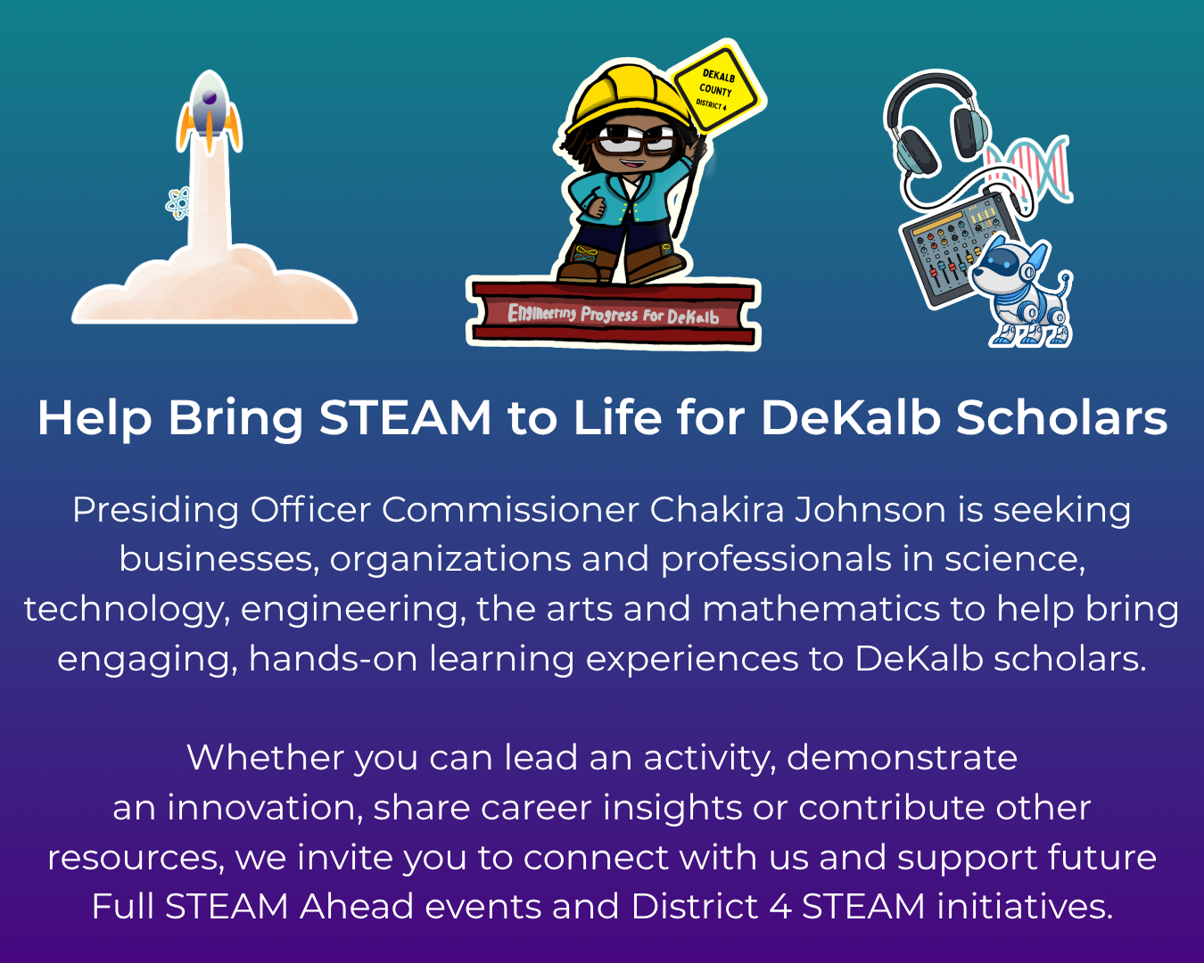 Commissioner Chakira Johnson invites businesses, organizations and professionals in science, technology, engineering, the arts and mathematics to help bring engaging, hands-on learning experiences to DeKalb scholars. Participants can lead activities, demonstrate innovations, share career insights or contribute resources to support future Full STEAM Ahead events and District 4 STEAM initiatives. The graphic features a blue-to-purple gradient with STEAM-themed illustrations. Select the image to complete the STEAM Partner Interest Form.