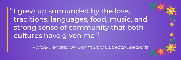 Quote graphic on a purple background with colorful floral accents. Text reads: “I grew up surrounded by the love, traditions, languages, food, music, and strong sense of community that both cultures have given me.” — Nicky Herranz, D4 Community Outreach Specialist.