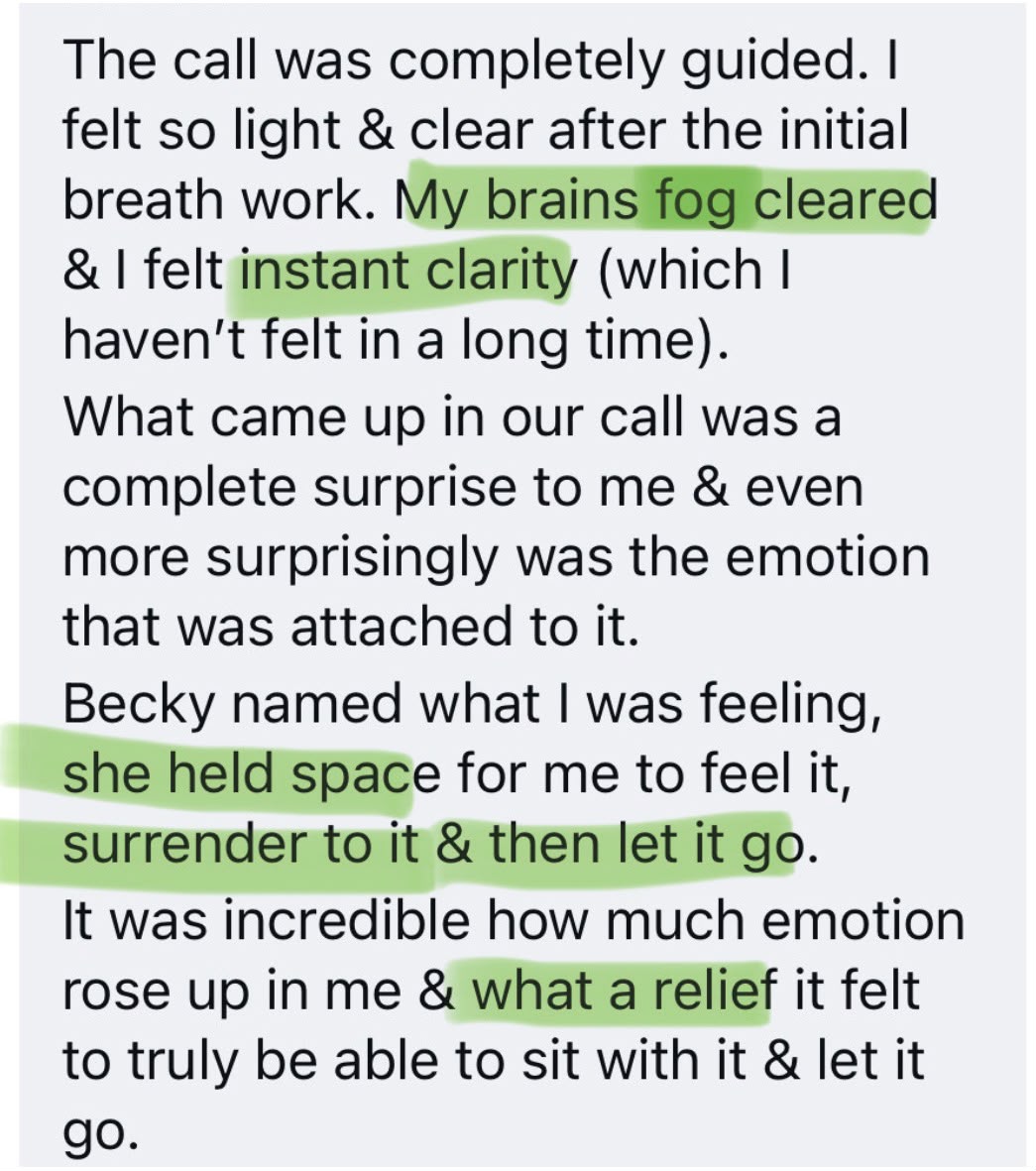 Client testimonial: The call was completely guided. My brain fog cleared and I felt instant clarity. Becky named what I was feeling, she held space for me to feel it, surrender to it and then let it go.