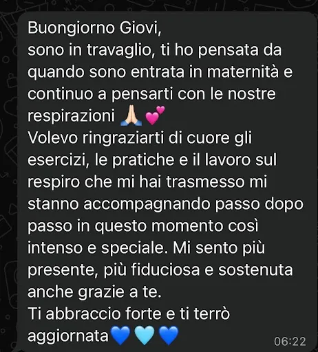 Messaggio ricevuto da una mamma durante il travaglio: «Buongiorno Giovi, sono in travaglio, ti ho pensata da quando sono entrata in maternità e continuo a pensarti con le nostre respirazioni. Volevo ringraziarti di cuore: gli esercizi, le pratiche e il lavoro sul respiro che mi hai trasmesso mi stanno accompagnando passo dopo passo in questo momento così intenso e speciale. Mi sento più presente, più fiduciosa e sostenuta anche grazie a te».