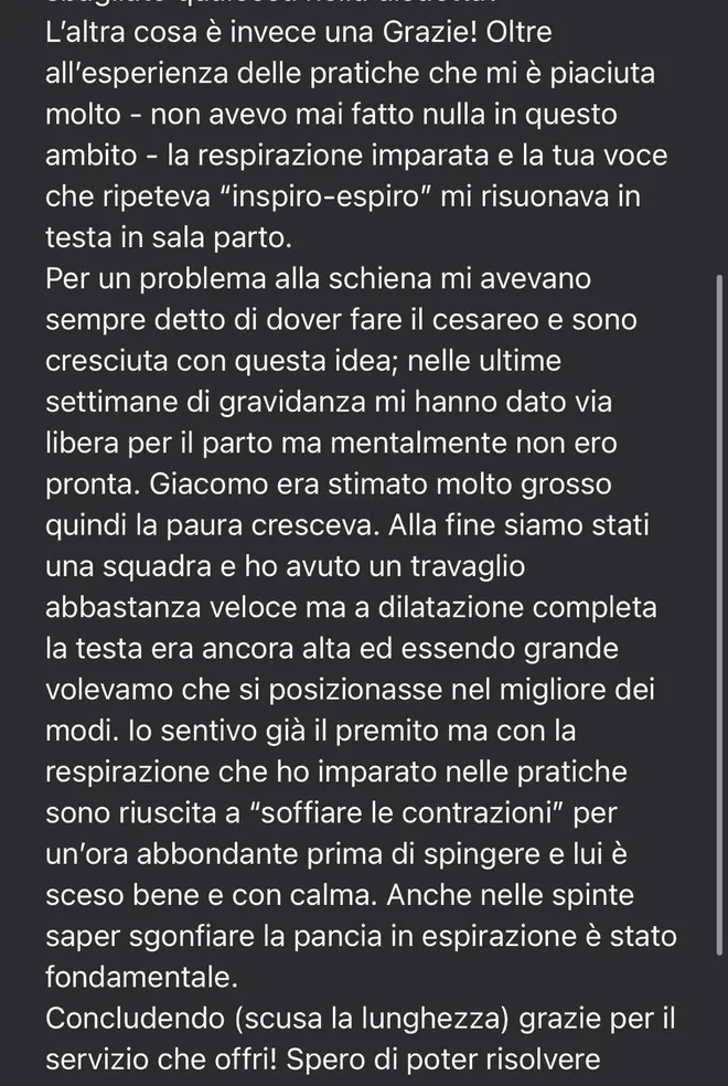 Messaggio ricevuto da una mamma dopo il parto: «La respirazione imparata e la tua voce che ripeteva inspiro-espiro mi risuonava in testa in sala parto. Per un problema alla schiena mi avevano sempre detto di dover fare il cesareo… Alla fine siamo stati una squadra e ho avuto un travaglio abbastanza veloce. Con la respirazione che ho imparato nelle pratiche sono riuscita a soffiare le contrazioni per un'ora abbondante prima di spingere, e lui è sceso bene e con calma».