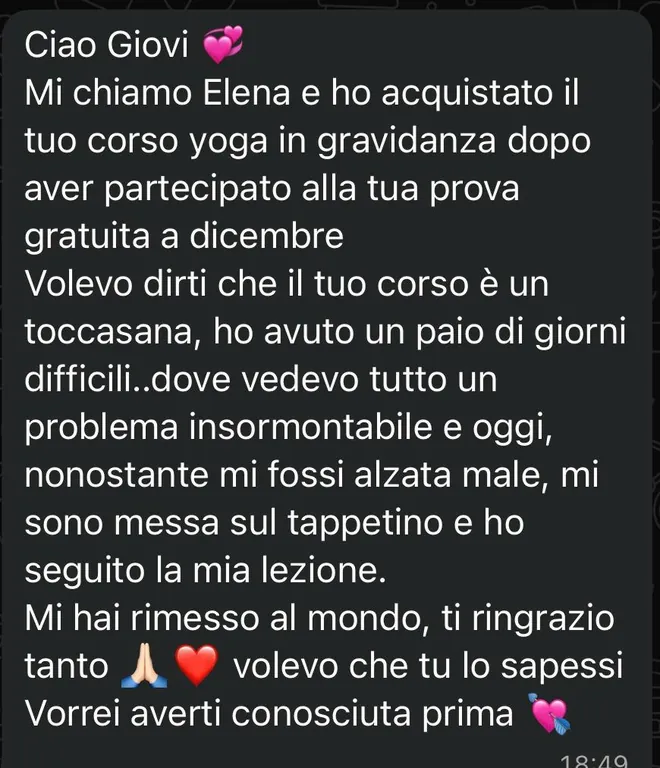 Messaggio ricevuto da Elena: «Ho acquistato il tuo corso yoga in gravidanza dopo aver partecipato alla tua prova gratuita a dicembre. Volevo dirti che il tuo corso è un toccasana: ho avuto un paio di giorni difficili, dove vedevo tutto un problema insormontabile, e oggi, nonostante mi fossi alzata male, mi sono messa sul tappetino e ho seguito la mia lezione. Mi hai rimesso al mondo, ti ringrazio tanto. Vorrei averti conosciuta prima».
