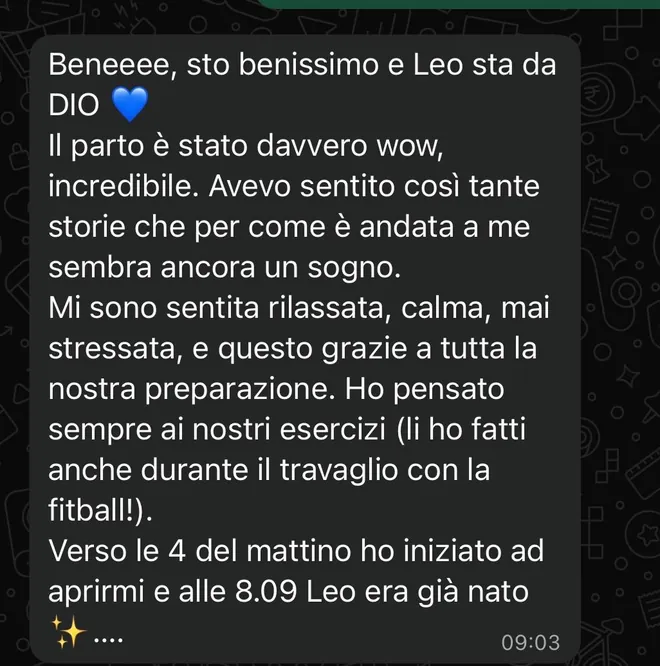 Messaggio ricevuto da una mamma dopo il parto: «Sto benissimo e Leo sta da Dio. Il parto è stato davvero wow, incredibile. Mi sono sentita rilassata, calma, mai stressata, e questo grazie a tutta la nostra preparazione. Ho pensato sempre ai nostri esercizi, li ho fatti anche durante il travaglio con la fitball. Verso le 4 del mattino ho iniziato ad aprirmi e alle 8.09 Leo era già nato».