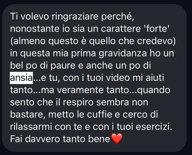 Messaggio ricevuto da una mamma alla prima gravidanza: «Ti volevo ringraziare perché, nonostante io sia un carattere forte, in questa mia prima gravidanza ho un bel po' di paure e anche un po' di ansia… e tu, con i tuoi video, mi aiuti tanto. Quando sento che il respiro sembra non bastare, metto le cuffie e cerco di rilassarmi con te e con i tuoi esercizi. Fai davvero tanto bene».