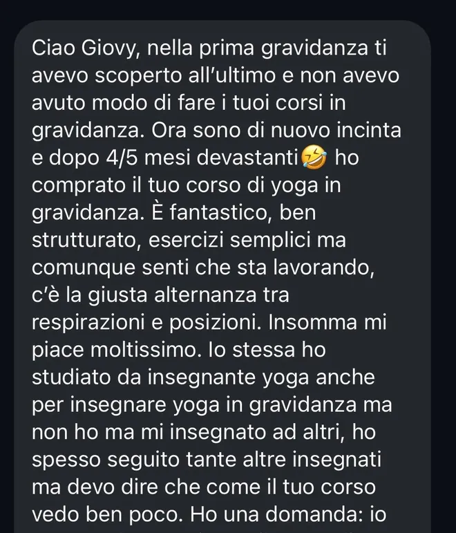 Messaggio ricevuto da una mamma alla seconda gravidanza, a sua volta insegnante di yoga: «Ho comprato il tuo corso di yoga in gravidanza. È fantastico, ben strutturato, esercizi semplici ma comunque senti che sta lavorando, c'è la giusta alternanza tra respirazioni e posizioni. Insomma mi piace moltissimo. Ho spesso seguito tante altre insegnanti ma devo dire che come il tuo corso vedo ben poco».
