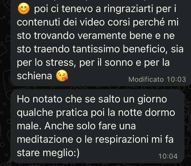 Messaggi ricevuti da una mamma: «Ci tenevo a ringraziarti per i contenuti dei video corsi perché mi sto trovando veramente bene e ne sto traendo tantissimo beneficio, sia per lo stress, per il sonno e per la schiena. Ho notato che se salto un giorno qualche pratica poi la notte dormo male: anche solo fare una meditazione o le respirazioni mi fa stare meglio».