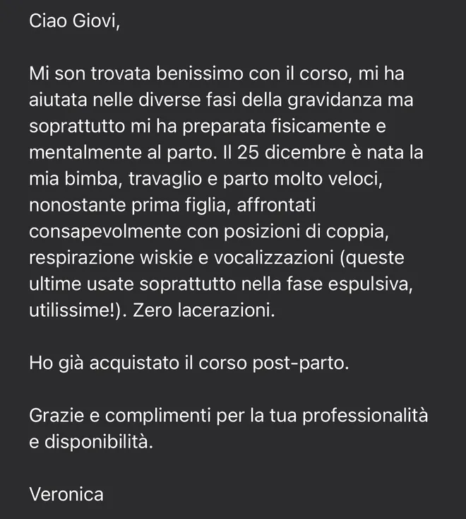 Messaggio ricevuto da Veronica: «Mi son trovata benissimo con il corso, mi ha aiutata nelle diverse fasi della gravidanza ma soprattutto mi ha preparata fisicamente e mentalmente al parto. Il 25 dicembre è nata la mia bimba, travaglio e parto molto veloci, nonostante prima figlia, affrontati consapevolmente con posizioni di coppia, respirazione e vocalizzazioni. Zero lacerazioni. Ho già acquistato il corso post-parto».
