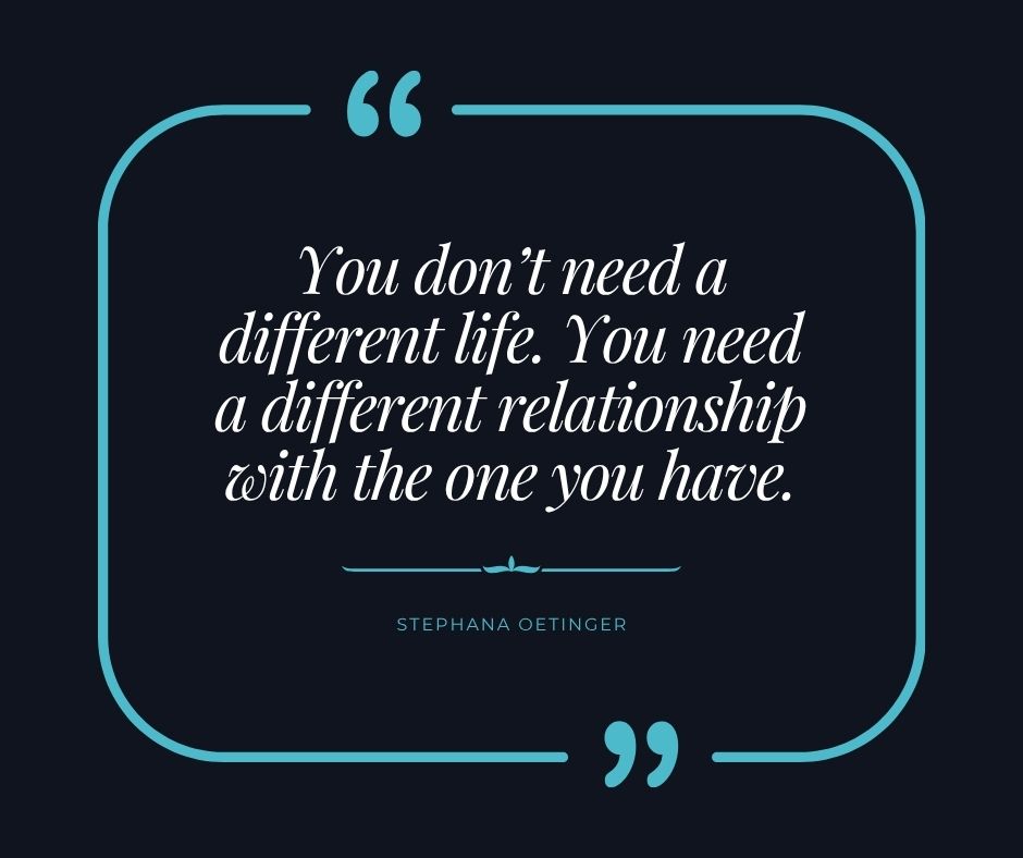 "You don’t need a different life. You need a different relationship with the one you have." Stephana Oetinger "You don’t need a different life. You need a different relationship with the one you have." Stephana Oetinger