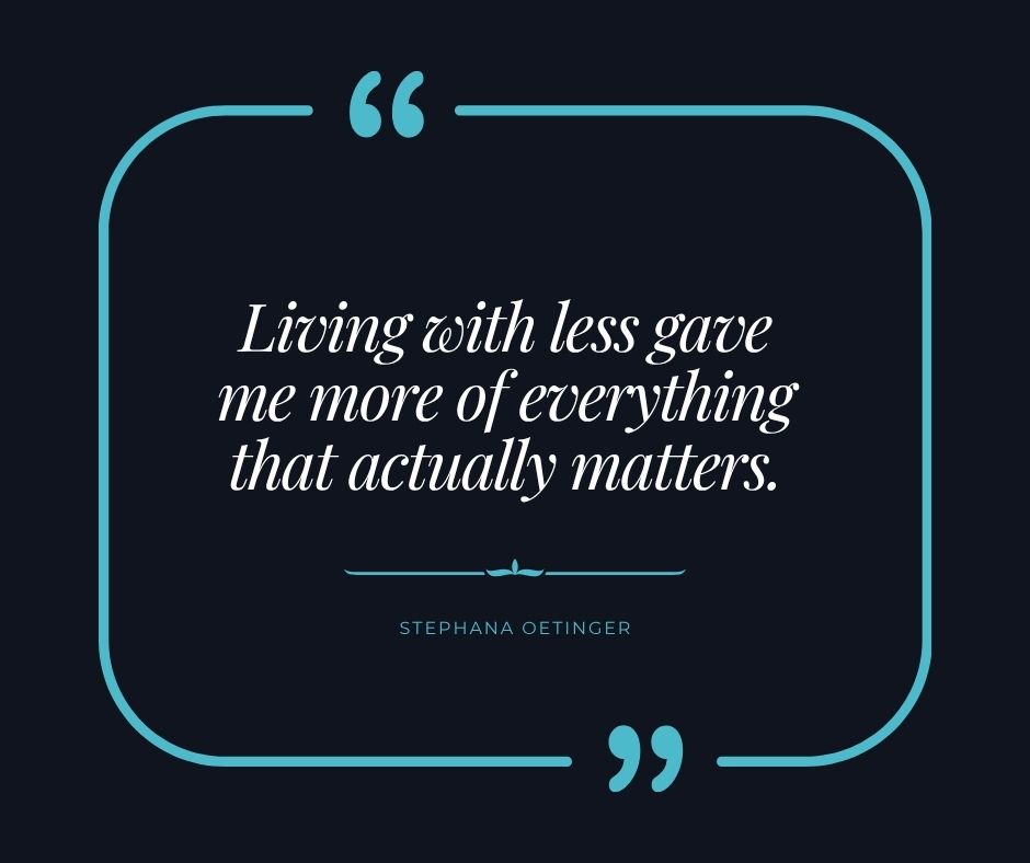 "Living with less gave me more of everything that actually matters." Stephana Oetinger "Living with less gave me more of everything that actually matters." Stephana Oetinger
