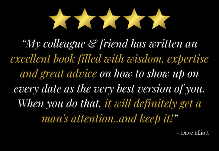 5 stars: ““My colleague & friend has written an excellent book filled with wisdom, expertise and great advice on how to show up on every date as the very best version of you. When you do that, it will definitely get a man's attention..and keep it!” - Dave Elliott