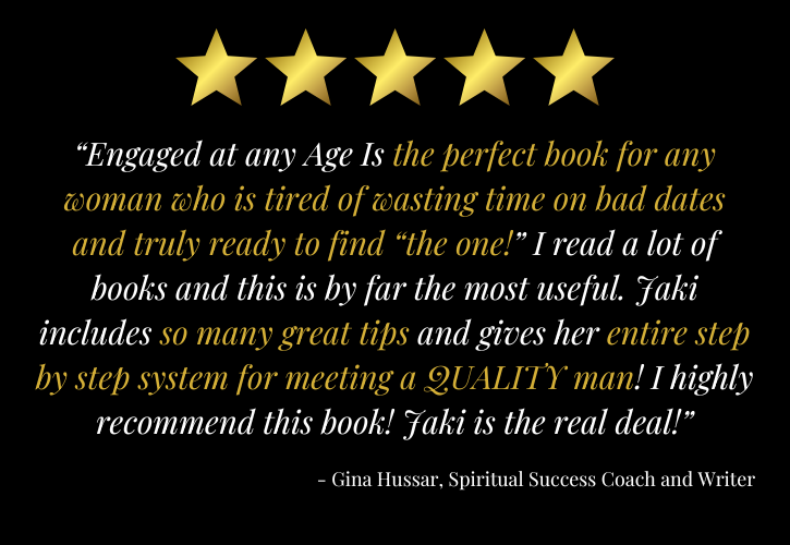 5 stars: “Engaged at any Age Is the perfect book for any woman who is tired of wasting time on bad dates and truly ready to find “the one!” I read a lot of books and this is by far the most useful. Jaki includes so many great tips and gives her entire step by step system for meeting a QUALITY man! I highly recommend this book! Jaki is the real deal!” - - Gina Hussar, Spiritual Success Coach and Writer