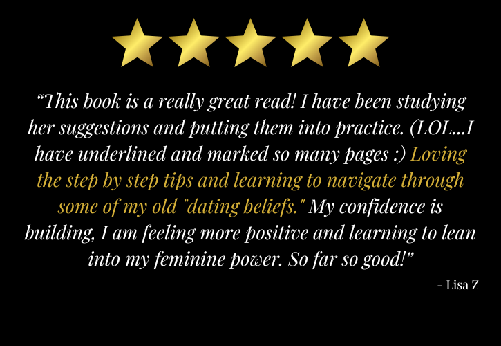 5 stars: “This book is a really great read! I have been studying her suggestions and putting them into practice. (LOL...I have underlined and marked so many pages :) Loving the step by step tips and learning to navigate through some of my old "dating beliefs." My confidence is building, I am feeling more positive and learning to lean into my feminine power. So far so good!” - Lisa Z