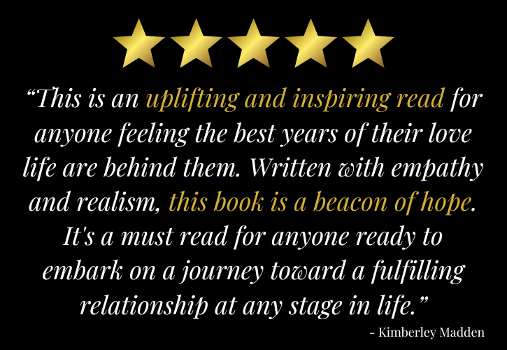 5 stars: “This is an uplifting and inspiring read for anyone feeling the best years of their love life are behind them. Written with empathy and realism, this book is a beacon of hope. It's a must read for anyone ready to embark on a journey toward a fulfilling relationship at any stage in life.” - Kimberley Madden